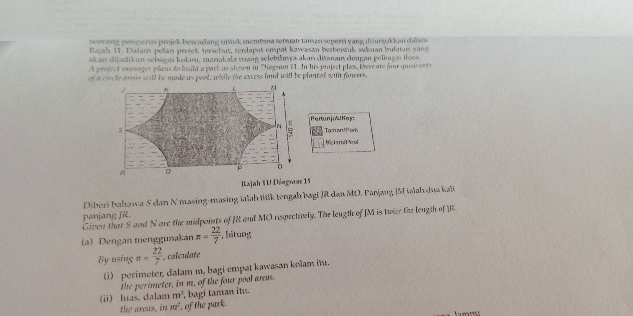 Scorang pengurus projek bercadang untuk membina sebuan taman sepertí yang ditunjukkan dalam 
Rajah 11. Dalam pelan projek tersebut, terdapat empat kawasan berbentuk sukuan bulatan yang 
akan dijadikan sebagai kolam, manakala ruang selebihnya akan ditanam dengan pelbagai flora. 
A project manager plans to build a park as shown in Diagram 11. In his project plan, there are four quadrants 
of a circle areas will be made as pool, while the excess land will be planted with flowers.
J
K
M
E Pertunjuk/Key:

N
5 Taman/Park 
Kolam/Pool
o
R
Q
P
Rajah 11/ Diagram 11 
Diberi bahawa S dan N masing-masing ialah titik tengah bagi JR dan MO. Panjang JM ialah dua kali 
panjang JR. Given that S and N are the midpoints of JR and MO respectively. The length of JM is twice the length of JR. 
(a)Dengan menggunakan π = 22/7  ,hitung 
By using π = 22/7  , calculate 
(i) perimeter, dalam m, bagi empat kawasan kolam itu. 
the perimeter, in m, of the four pool areas. 
(ii) luas, dalam m^2 , bagi taman itu. 
the areas, in m^2 , of the park. 
lamou
