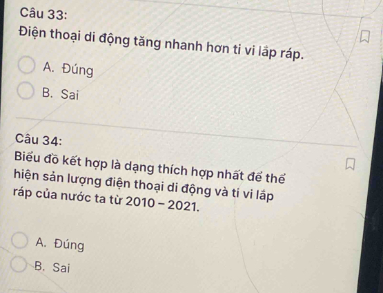 Điện thoại di động tăng nhanh hơn ti vi lắp ráp.
A. Đúng
B. Sai
Câu 34:
Biểu đồ kết hợp là dạng thích hợp nhất để thể
hiện sản lượng điện thoại di động và ti vi lắp
ráp của nước ta từ 2010-2021.
A. Đúng
B. Sai