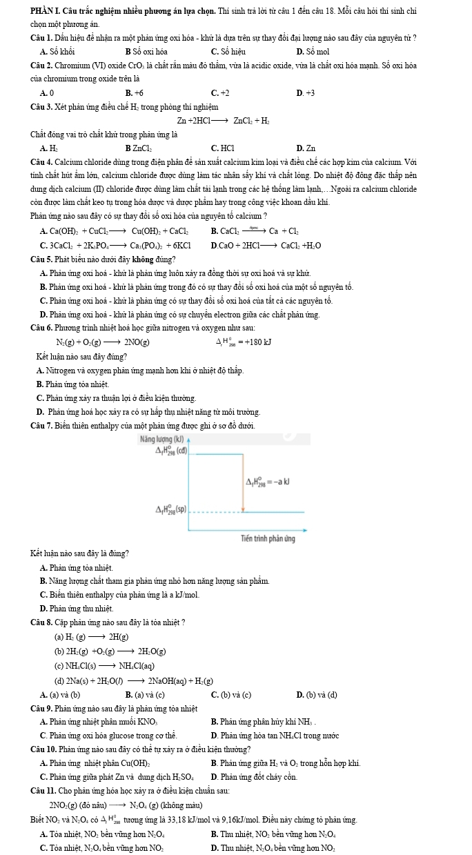 PHÀN I. Câu trắc nghiệm nhiều phương án lựa chọn. Thí sinh trả lời từ câu 1 đến câu 18. Mỗi câu hỏi thí sinh chi
chọn một phương án
Cầu 1. Dầu hiệu đề nhận ra một phản ứng oxi hóa - khữ là dựa trên sự thay đổi đại lượng nào sau đây của nguyên tử ?
A. Số khổi B Số oxi hóa C. Số hiều D. Số mol
Câu 2. Chromium (VI) oxide CrO₃ là chất rắn màu đỏ thẩm, vừa là acidic oxide, vừa là chất oxi hóa mạnh. Số oxi hóa
của chromium trong oxide trên là
A. 0 B. +6 C. +2 D. +3
Câu 3. Xét phản ứng điều chế H₂ trong phòng thí nghiệm
Zn+2HCl- ZnCl_2+H_2
Chất đóng vai trò chất khử trong phản ứng là
A. H B ZnCl_2 C. HCl D. Zn
Câu 4. Calcium chloride dùng trong điện phân đề sản xuất calcium kim loại và điều chế các hợp kim của calcium. Với
tính chất hút ẩm lớn, calcium chloride được dùng làm tác nhân sẩy khí và chất lỏng. Do nhiệt độ đông đặc thấp nên
dung dịch calcium (II) chloride được dùng làm chất tải lạnh trong các hệ thống làm lạnh,.Ngoài ra calcium chloride
còn được làm chất keo tụ trong hóa được và được phẩm hay trong công việc khoan dầu khí.
Phản ứng nào sau đây có sự thay đổi số oxi hóa của nguyên tố calcium ?
A. Ca(OH)_2+CuCl_2to Cu(OH)_2+CaCl_2 B. CaCl_2to Ca+Cl_2
C. 3CaCl_2+2K_3PO_4to Ca_3(PO_4)_2+6KCl D. CaO+2HClto CaCl_2+H_2O
Câu 5. Phát biểu nào dưới đây không đúng?
A. Phản ứng oxi hoá - khử là phản ứng luôn xảy ra đồng thời sự oxi hoá và sự khử
B. Phản ứng oxi hoá - khử là phản ứng trong đó có sự thay đổi số oxi hoá của một số nguyên tổ.
C. Phản ứng oxi hoá - khử là phản ứng có sự thay đổi số oxi hoá của tắt cả các nguyên tổ.
D. Phản ứng oxi hoá - khữ là phản ứng có sự chuyển electron giữa các chất phản ứng
Câu 6. Phương trình nhiệt hoá học giữa nitrogen và oxygen như sau:
N_2(g)+O_2(g)to 2NO(g) △ H_(2n)°=+180kJ
Kết luận nào sau đây đúng?
A. Nitrogen và oxygen phản ứng mạnh hơn khi ở nhiệt độ thấp
B. Phản ứng tỏa nhiệt.
C. Phản ứng xảy ra thuận lợi ở điều kiện thường
D. Phản ứng hoá học xảy ra có sự hấp thụ nhiệt năng tử môi trường.
Câu 7. Biển thiên enthalpy của một phản ứng được ghi ở sơ đồ dưới.
Năng lượng (kJ) ↑
△ _fH_(298)^o(d)
_4^((+98)=-akJ ._f)H_(298)°(sp)
Tiến trình phản ứng
Kết luận nào sau đây là đúng?
A. Phản ứng tỏa nhiệt.
B. Năng lượng chất tham gia phản ứng nhỏ hơn năng lượng sản phẩm
C. Biến thiên enthalpy của phản ứng là a kJ/mol.
D. Phản ứng thu nhiệt
Câu 8. Cặp phản ứng nào sau đây là tỏa nhiệt ?
(a) H_2(g)to 2H(g)
(b) 2H_2(g)+O_2(g)to 2H_2O(g)
(c) NH_4Cl(s)to NH_4Cl(aq)
(d) 2Na(s)+2H_2O(l)to 2NaOH(aq)+H_2(g)
A. (a) và (b) B.(a)va(c) C.(b)va(c) D. (b) vå (d)
Câu 9. Phản ứng nào sau đây là phản ứng tỏa nhiệt
A. Phản ứng nhiệt phân muối KNO: B. Phản ứng phân hủy khí NH, .
C. Phản ứng oxi hóa glucose trong cơ thể. D. Phản ứng hòa tan NH₄Cl trong nước
Câu 10. Phản ứng nào sau đây có thể tự xảy ra ở điều kiện thường?
A. Phản ứng nhiệt phân Cu(OH)_2 B. Phản ứng giữa H₂ và O- trong hỗn hợp khi
C. Phân ứng giữa phát Zn và dung dịch H-SO₄ D. Phản ứng đốt cháy cổn.
Câu 11. Cho phản ứng hóa học xảy ra ở điều kiện chuẩn sau:
2NO₃(g) (đỏ nâu) —→ N₂O₄ (g) (không màu)
Biết NO và NO có △ H_(208)^0 tương ứng là 33,18 kJ/mol và 9,16kJ/mol. Điều này chứng tỏ phân ứng.
A. Tỏa nhiệt, NO: bền vững hơn N.O B. Thu nhiệt, NO₂ bền vũng hơn N₂O
C. Tỏa nhiệt, N₂O₄ bền vững hơn NO D. Thu nhiệt, N₂O₄ bền vũng hơn NO₃