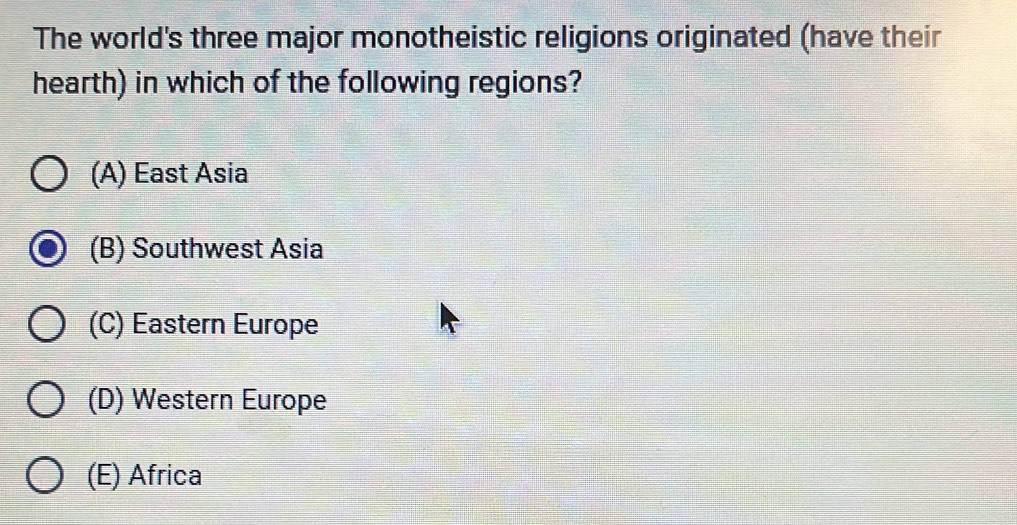 The world's three major monotheistic religions originated (have their
hearth) in which of the following regions?
(A) East Asia
(B) Southwest Asia
(C) Eastern Europe
(D) Western Europe
(E) Africa