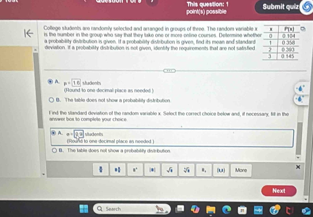 This question: 1 Submit quiz
point(s) possible
College students are randomly selected and arranged in groups of three. The random variable x
is the number in the group who say that they take one or more online courses. Determine whethe
a probability distribution is given. If a probability distribution is given, find its mean and standard
deviation. If a probability distribution is not given, identify the requirements that are not satisfied
A. mu =1.6 students
(Round to one decimal place as needed.)
B. The table does not show a probability distribution.
Find the standard deviation of the random variable x. Select the correct choice below and, if necessary, fill in the
answer box to complete your choice
A. sigma =rho g sludents
(Round to one decimal place as needed)
B. The table does not show a probability distribution
□^(□) | ● | sqrt(□ ) sqrt[6](□ ).. (0,8) More
Next
Search