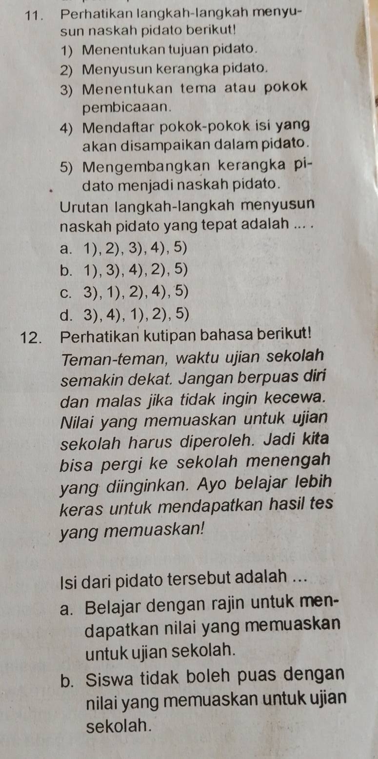 Perhatikan langkah-langkah menyu-
sun naskah pidato berikut!
1) Menentukan tujuan pidato.
2) Menyusun kerangka pidato.
3) Menentukan tema atau pokok
pembicaaan.
4) Mendaftar pokok-pokok isi yang
akan disampaikan dalam pidato.
5) Mengembangkan kerangka pi-
dato menjadi naskah pidato.
Urutan langkah-langkah menyusun
naskah pidato yang tepat adalah ... .
a. 1),2),3),4),5)
b. 1),3),4),2), 5)
c. 3), 1), 2), 4), 5)
d. 3),4), 1), 2),5)
12. Perhatikan kutipan bahasa berikut!
Teman-teman, waktu ujian sekolah
semakin dekat. Jangan berpuas diri
dan malas jika tidak ingin kecewa.
Nilai yang memuaskan untuk ujian
sekolah harus diperoleh. Jadi kita
bisa pergi ke sekolah menengah
yang diinginkan. Ayo belajar lebih
keras untuk mendapatkan hasil tes
yang memuaskan!
Isi dari pidato tersebut adalah ...
a. Belajar dengan rajin untuk men-
dapatkan nilai yang memuaskan
untuk ujian sekolah.
b. Siswa tidak boleh puas dengan
nilai yang memuaskan untuk ujian
sekolah.