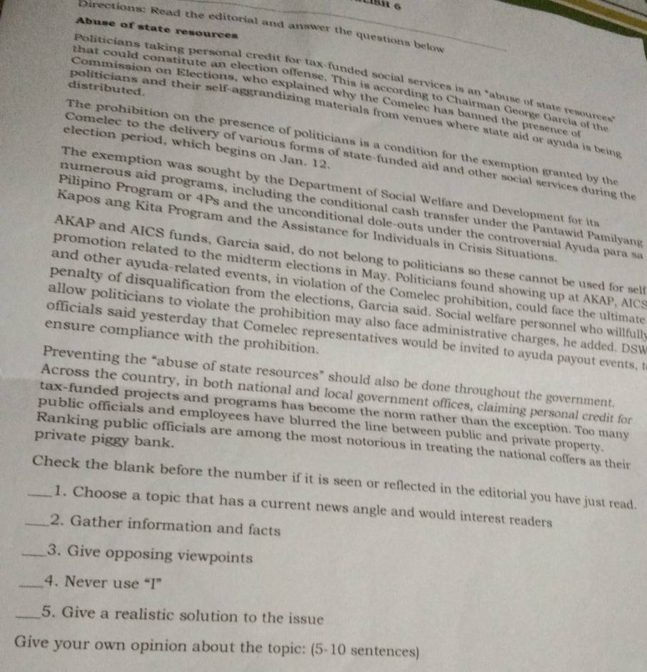 L1SH 6
Directions: Read the editorial and answer the questions below
Abuse of state resources
Politicians taking personal credit for tax-funded social services is an "abuse of state resources
that could constitute an election offense. This is according to Chairman George Garcia of the
distributed.
Commission on Elections, who explained why the Comelec has banned the presence of
politicians and their self-aggrandizing materials from venues where state aid or ayuda is being
The prohibition on the presence of politicians is a condition for the exemption granted by the
election period, which begins on Jan. 12.
Comelec to the delivery of various forms of state-funded aid and other social services during the
The exemption was sought by the Department of Social Welfare and Development for it
numerous aid programs, including the conditional cash transfer under the Pantawid Pamilyang
Pilipino Program or 4Ps and the unconditional dole-outs under the controversial Ayuda para sa
Kapos ang Kita Program and the Assistance for Individuals in Crisis Situations.
AKAP and AICS funds, Garcia said, do not belong to politicians so these cannot be used for self
promotion related to the midterm elections in May. Politicians found showing up at AKAP, AICS
and other ayuda-related events, in violation of the Comelec prohibition, could face the ultimate
penalty of disqualification from the elections, Garcia said. Social welfare personnel who willfully
allow politicians to violate the prohibition may also face administrative charges, he added. DSW
officials said yesterday that Comelec representatives would be invited to ayuda payout events, t
ensure compliance with the prohibition.
Preventing the “abuse of state resources” should also be done throughout the government.
Across the country, in both national and local government offices, claiming personal credit for
tax-funded projects and programs has become the norm rather than the exception. Too many
public officials and employees have blurred the line between public and private property.
private piggy bank.
Ranking public officials are among the most notorious in treating the national coffers as their
_Check the blank before the number if it is seen or reflected in the editorial you have just read.
1. Choose a topic that has a current news angle and would interest readers
_2. Gather information and facts
_3. Give opposing viewpoints
_4. Never use “I”
_5. Give a realistic solution to the issue
Give your own opinion about the topic: (5-10 sentences)