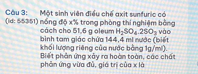 Một sinh viên điều chế axit sunfuric có 
(id: 55351) nồng độ x% trong phòng thí nghiệm bằng 
cách cho 51,6 g oleum H_2SO_4.2SO_3 vào 
bình tam giác chứa 144,4 ml nước (biết 
khối lượng riêng của nước bằng 1g/ml). 
Biết phản ứng xảy ra hoàn toàn, các chất 
phản ứng vừa đủ, giá trị của x là