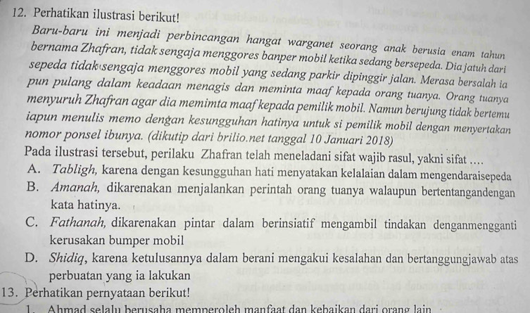 Perhatikan ilustrasi berikut!
Baru-baru ini menjadi perbincangan hangat warganet seorang anak berusia enam tahun
bernama Zhafran, tidak sengaja menggores banper mobil ketika sedang bersepeda. Dia jatuh dari
sepeda tidak sengaja menggores mobil yang sedang parkir dipinggir jalan. Merasa bersalah ia
pun pulang dalam keadaan menagis dan meminta maaf kepada orang tuanya. Orang tuanya
menyuruh Zhafran agar dia memimta maaf kepada pemilik mobil. Namun berujung tidak bertemu
iapun menulis memo dengan kesungguhan hatinya untuk si pemilik mobil dengan menyertakan
nomor ponsel ibunya. (dikutip dari brilio.net tanggal 10 Januari 2018)
Pada ilustrasi tersebut, perilaku Zhafran telah meneladani sifat wajib rasul, yakni sifat ...
A. Tabligh, karena dengan kesungguhan hati menyatakan kelalaian dalam mengendaraisepeda
B. Amanah, dikarenakan menjalankan perintah orang tuanya walaupun bertentangandengan
kata hatinya.
C. Fathanah, dikarenakan pintar dalam berinsiatif mengambil tindakan denganmengganti
kerusakan bumper mobil
D. Shidiq, karena ketulusannya dalam berani mengakui kesalahan dan bertanggungjawab atas
perbuatan yang ia lakukan
13. Perhatikan pernyataan berikut!
1 Ahmad selalu berusaha memperoleh manfaat dan kebaikan dari orang lain