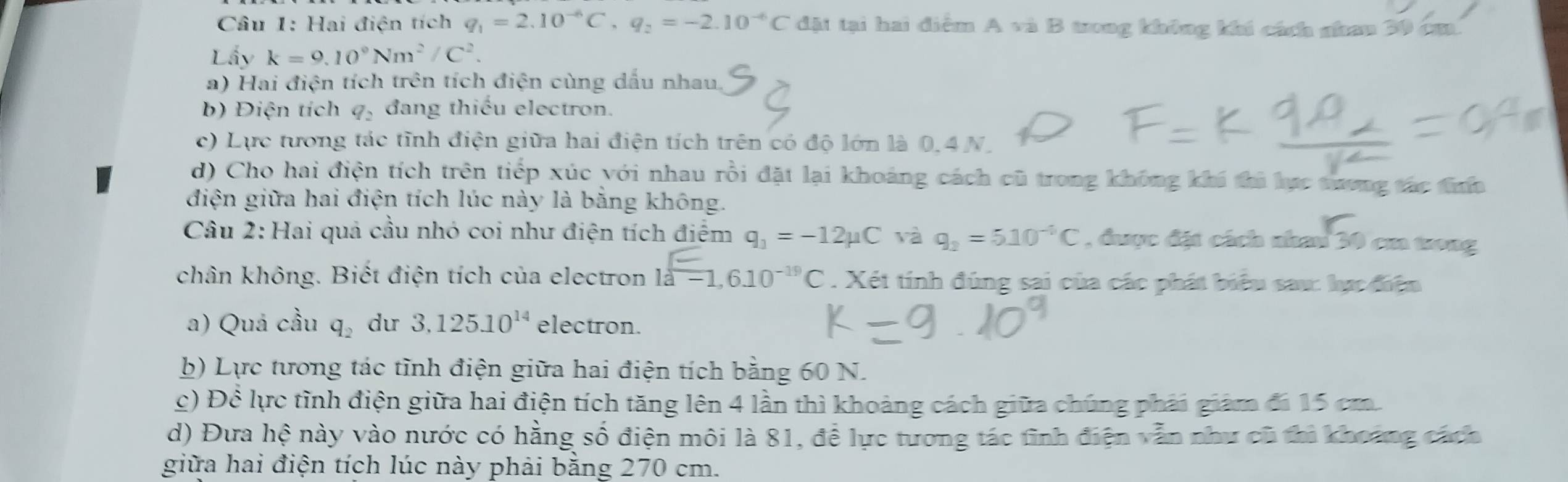 Hai điện tích q_1=2.10^(-6)C, q_2=-2.10^(-6)C dặt tại hai diểm A và B tong không khi cách nhan 30 cm. 
Lấy k=9.10°Nm^2/C^2. 
a) Hai điện tích trên tích điện cùng dấu nhau. 
b) Điện tích q, đang thiếu electron. 
c) Lực tương tác tĩnh điện giữa hai điện tích trên có độ lớn là 0.4 N. 
d) Cho hai điện tích trên tiếp xúc với nhau rồi đặt lại khoảng cách cũ trong không khí thì lực tương tác tính 
điện giữa hai điện tích lúc này là bằng không. 
Câu 2: Hai quả cầu nhó coi như điện tích điểm q_1=-12mu C và q_2=5.10^(-6)C , được đặt cách nhau 30 cm trong 
chân không. Biết điện tích của electron 10^(□)-1,610^(-19)C. Xét tính đúng sai của các phát biểu sau: lực điện 
a) Quá cầu q_2 du 3.125.10^(14) electron. 
b) Lực tương tác tĩnh điện giữa hai điện tích bằng 60 N. 
c) Dhat c lực tình điện giữa hai điện tích tăng lên 4 lần thì khoảng cách giữa chúng phải giám đi 15 cm. 
d) Đưa hhat e này vào nước có hằng số điện môi là 81, đề lực tương tác tinh điện vẫn như cũ thì khoảng cách 
giữa hai điện tích lúc này phải bằng 270 cm.