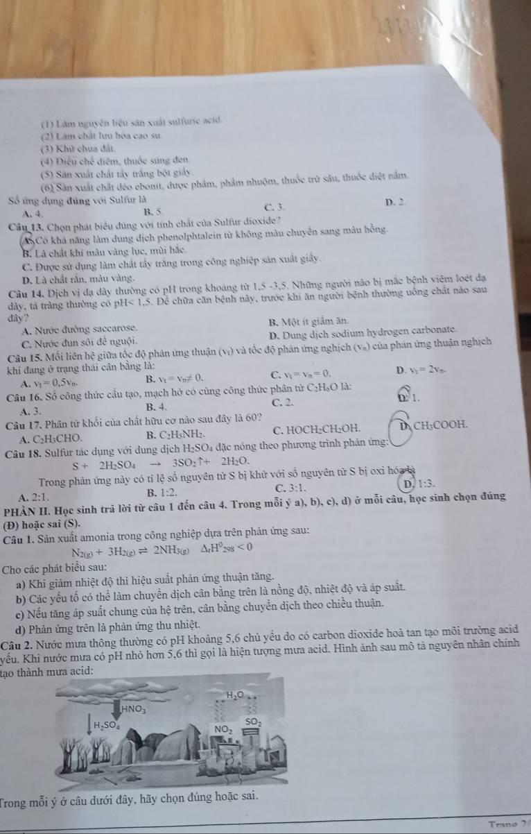 (1) Lâm nguyên liệu sản xuất sulfuric acid.
(2) Lâm chất lưu hóa cao su
(3) Khủ chua đất
(4) Điều chế diệm, thuốc súng đen.
(5) Sân xuất chất tây trắng bột giảy
(6) Sản xuất chất đéo ebonit, được phẩm, phẩm nhuộm, thuốc trừ sâu, thuốc điệt nằm.
Số ứng dụng đúng với Sulfur là D. 2
A. 4. B. 5. C. 3.
Câu 13. Chọn phát biểu đùng với tính chất của Sulfur dioxide?
Có khả năng làm dung dịch phenolphtalein từ không màu chuyên sang màu hồng.
B, Là chất khí màu vàng lục, mùi hắc.
C. Được sử dụng làm chất tây trắng trong công nghiệp sản xuất giấy.
D. Là chất rần, màu vàng.
Câu 14. Dịch vị đạ dây thường có pH trong khoáng từ 1,5 -3,5. Những người nào bị mắc bệnh viêm loét đạ
dày, tá tràng thường có pH<1.5 5. Để chữa căn bệnh này, trước khi ăn người bệnh thường uống chất nào sau
đây?
A. Nước đường saccarose. B. Một ít giảm ăn.
C. Nước đun sôi đề nguội. D. Dung dịch sodium hydrogen carbonate.
Câu 15. Mỗi liên l x° giữa tốc độ phán ứng thuận (vị) và tốc độ phán ứng nghịch V_m) 1  của phán ứng thuận nghịch
khi đang ở trạng thái cân bằng là:
A. v_t=0.5v_m. B. V_1=V_n!= 0. C. V_1=V_n=0. D. V_1=2v_n.
Câu 16. Số công thức cầu tạo, mạch hở có cùng công thức phân tử C₂H₆O là:
A. 3. B. 4. C. 2. 0 1.
Câu 17. Phân tử khổi của chất hữu cơ nào sau đây là 60?
A. C₂H₃CHO. B. C_2H_5NH_2. C. HOCH₂CH₂OH. D CH₃COOH.
Câu 18. Sulfur tác dụng với dung dịch H_2SO_4 1 đặc nóng theo phương trình phán ứng:
S+2H_2SO_4 → 3SO_2uparrow +2H_2O.
Trong phản ứng này có tỉ lệ số nguyên tử S bị khử với số nguyên tử S bị oxi hóa là
A. 2:1. B. 1:2. C. 3:1. D. 1:3.
PHÀN II. Học sinh trả lời từ câu 1 đến câu 4. Trong mỗi ý a), b), c), d) ở mỗi câu, học sinh chọn đúng
(Đ) hoặc sai (S).
Câu 1. Sân xuất amonia trong công nghiệp dựa trên phản ứng sau:
N_2(g)+3H_2(g)leftharpoons 2NH_3(g)Delta _rH^0_298<0</tex>
Cho các phát biểu sau:
a) Khi giảm nhiệt độ thì hiệu suất phản ứng thuận tăng.
b) Các yếu tố có thể làm chuyển dịch cân bằng trên là nồng độ, nhiệt độ và áp suất.
c) Nếu tăng áp suất chung của hệ trên, cân bằng chuyển dịch theo chiều thuận.
d) Phản ứng trên là phản ứng thu nhiệt.
Cầu 2. Nước mưa thông thường có pH khoảng 5,6 chủ yếu do có carbon dioxide hoà tan tạo môi trường acid
yếu. Khi nước mưa có pH nhỏ hơn 5,6 thì gọi là hiện tượng mưa acid. Hình ảnh sau mô tả nguyên nhân chính
tạo thành mưa acid:
Trong mỗi ý ở câu dưới đây, hãy chọn đúng hoặc sai.
_
_
Trano ?