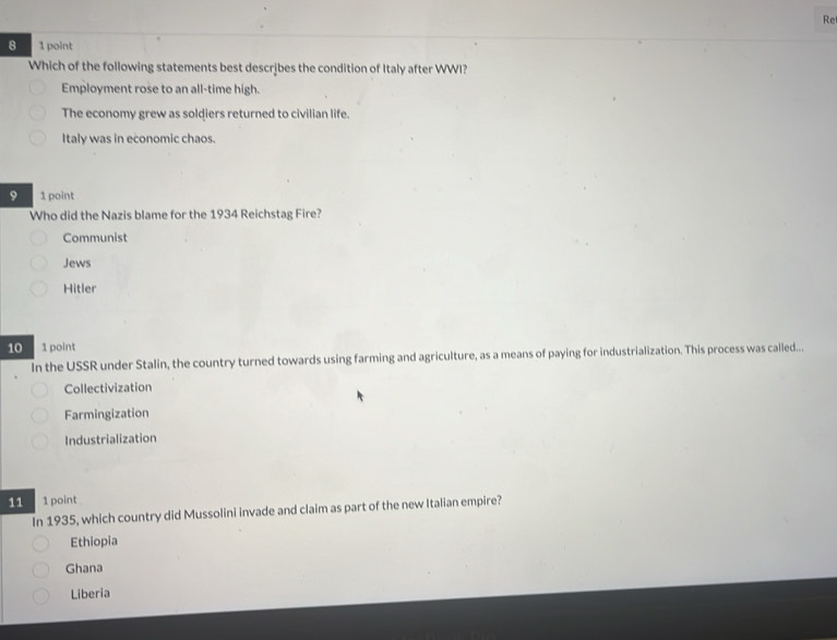 Re
8 1 point
Which of the following statements best describes the condition of Italy after WWI?
Employment rose to an all-time high.
The economy grew as soldiers returned to civilian life.
Italy was in economic chaos.
9 1 point
Who did the Nazis blame for the 1934 Reichstag Fire?
Communist
Jews
Hitler
10 1 point
In the USSR under Stalin, the country turned towards using farming and agriculture, as a means of paying for industrialization. This process was called...
Collectivization
Farmingization
Industrialization
11 1 point 
In 1935, which country did Mussolini invade and claim as part of the new Italian empire?
Ethiopia
Ghana
Liberia