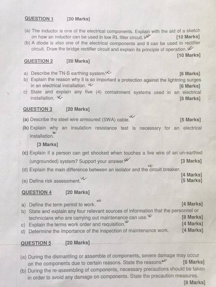 The inductor is one of the electrical components. Explain with the aid of a sketch 
on how an inductor can be used in low RL filter circuit. [10 Marks] 
(b) A diode is also one of the electrical components and it can be used in rectifier 
circuit. Draw the bridge rectifier circuit and explain its principle of operation. 
[10 Marks] 
QUESTION 2 [20 Marks] 
a) Describe the TN-S earthing system. [6 Marks] 
b) Explain the reason why it is so important a protection against the lightning surges 
in an electrical installation. [6 Marks] 
c) State and explain any five (4) containment systems used in an electrical 
installation. [8 Marks] 
QUESTION 3 [20 Marks] 
(a) Describe the steel wire armoured (SWA) cable. [5 Marks] 
(b) Explain why an insulation resistance test is necessary for an electrical 
installation. 
[3 Marks] 
(c) Explain if a person can get shocked when touches a live wire of an un-earthed 
(ungrounded) system? Support your answer. [3 Marks] 
(d) Explain the main difference between an isolator and the circuit breaker. 
[4 Marks] 
(e) Define risk assessment. [5 Marks] 
QUESTION 4 [20 Marks] 
a) Define the term permit to work. [4 Marks] 
b) State and explain any four relevant sources of information that the personnel or 
technicians who are carrying out maintenance can use. [8 Marks] 
c) Explain the terms work order and requisition. [4 Marks] 
d) Determine the importance of the inspection of maintenance work. [4 Marks] 
QUESTION 5 [20 Marks] 
(a) During the dismantling or assemble of components, severe damage may occur 
on the components due to certain reasons. State the reasons. [8 Marks] 
(b) During the re-assembling of components, necessary precautions should be taken 
in order to avoid any damage on components. State the precaution measures. 
[8 Marks]