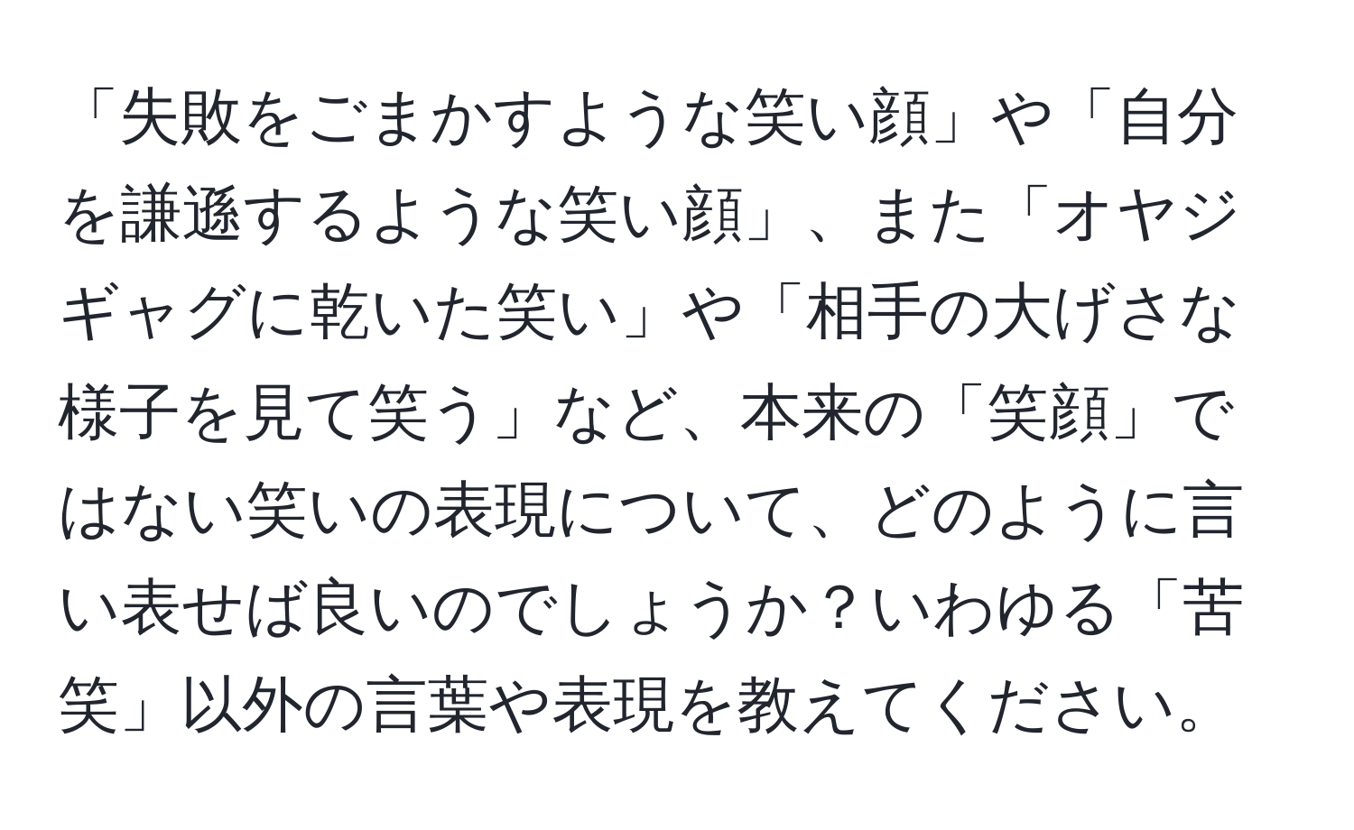 「失敗をごまかすような笑い顔」や「自分を謙遜するような笑い顔」、また「オヤジギャグに乾いた笑い」や「相手の大げさな様子を見て笑う」など、本来の「笑顔」ではない笑いの表現について、どのように言い表せば良いのでしょうか？いわゆる「苦笑」以外の言葉や表現を教えてください。