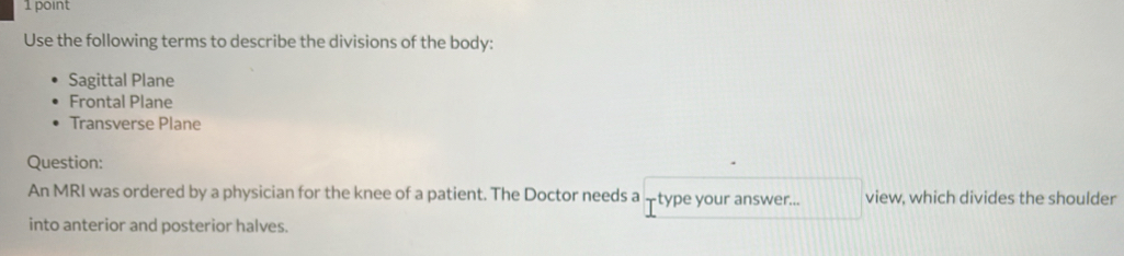 Use the following terms to describe the divisions of the body:
Sagittal Plane
Frontal Plane
Transverse Plane
Question:
An MRI was ordered by a physician for the knee of a patient. The Doctor needs a -type your answer... view, which divides the shoulder
into anterior and posterior halves.