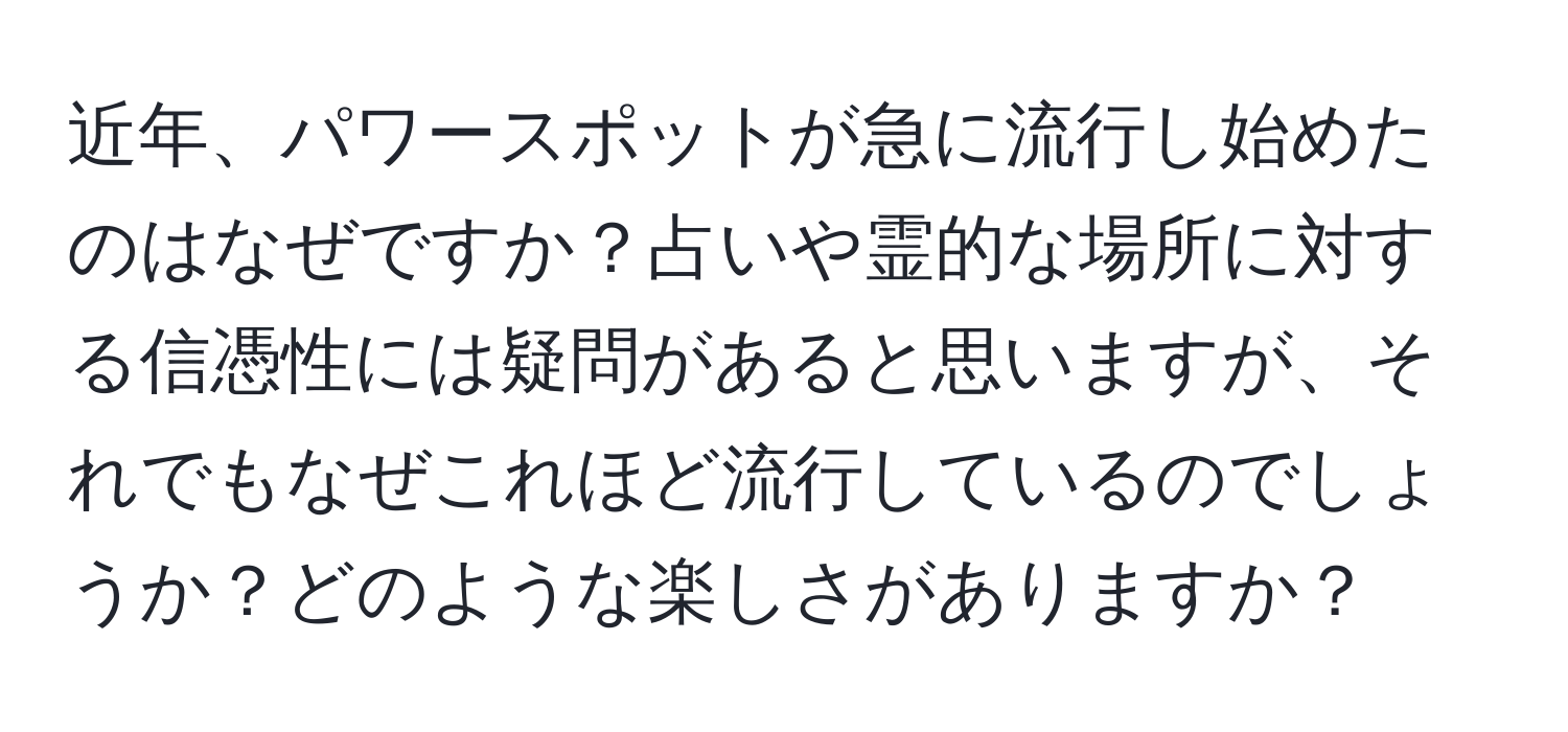 近年、パワースポットが急に流行し始めたのはなぜですか？占いや霊的な場所に対する信憑性には疑問があると思いますが、それでもなぜこれほど流行しているのでしょうか？どのような楽しさがありますか？