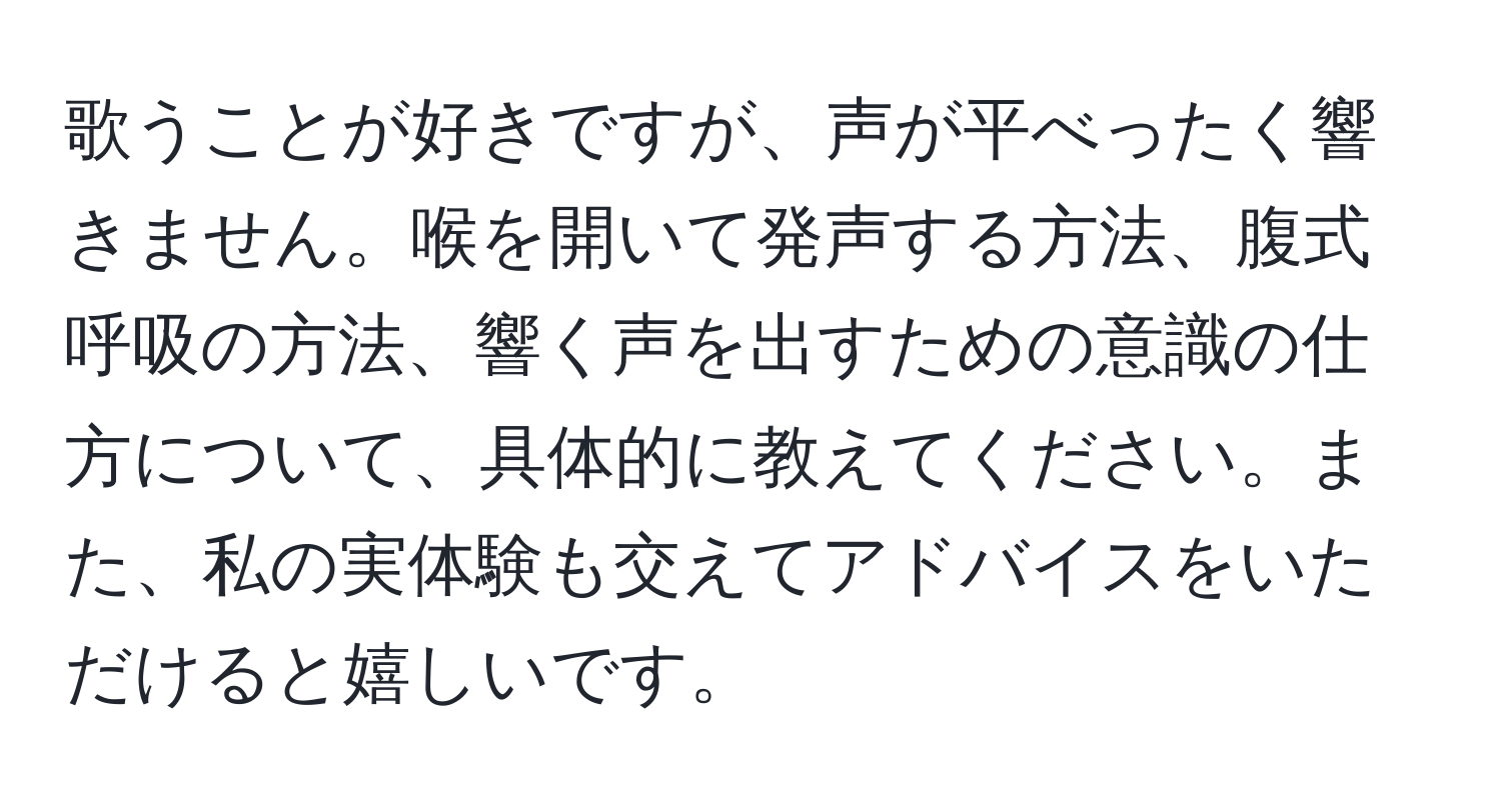 歌うことが好きですが、声が平べったく響きません。喉を開いて発声する方法、腹式呼吸の方法、響く声を出すための意識の仕方について、具体的に教えてください。また、私の実体験も交えてアドバイスをいただけると嬉しいです。