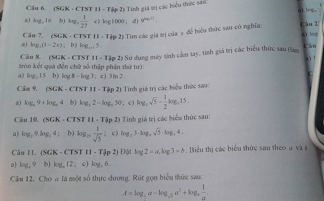 (SG K-CTST1 1 - Tập 2) Tính giá trị các biểu thức sau:
a) log _9 1/7 
a) log _216 b) log _3 1/27  c) log 1000; d) 9^(log _3)12.
Câu 7. (SGK - CTS T11-That a p 2) Tìm các giá trị của x để biểu thức sau có nghĩa:
Câu 27
a) log
a) log _3(1-2x); b) log _x+15. Câu
Câu 8. (SGK-CTST11-Tap2) 2) Sử dụng máy tính cầm tay, tính giá trị các biểu thức sau (làm
a) !
tròn kết quả đến chữ số thập phân thứ tư):
a) log _315 b) log 8-log 3; c) 3ln 2.
C
Câu 9. (SGK - ( CTST11-Tap2) ) Tính giá trị các biểu thức sau:
a) log _69+log _64 b) log _52-log _550; c) log _3sqrt(5)- 1/2 log _315.
Câu 10. (SC GK-CTST11-That ap2) Tính giá trị các biểu thức sau:
a) log _29.log _34; b) log _25 1/sqrt(5) ; c) log _23· log _9sqrt(5)· log _54.
Câu 11. (SGK-CTST11-Tap2) Đặt log 2=a,log 3=b.  Biểu thị các biểu thức sau theo a và b .
a) log _49 b) log _612; c) log _56.
Câu 12. Cho a là một 9 thực dương. Rút gọn biểu thức sau:
Swidehat O
A=log _ 1/2 a-log _sqrt(3)a^2+log _9 1/a .