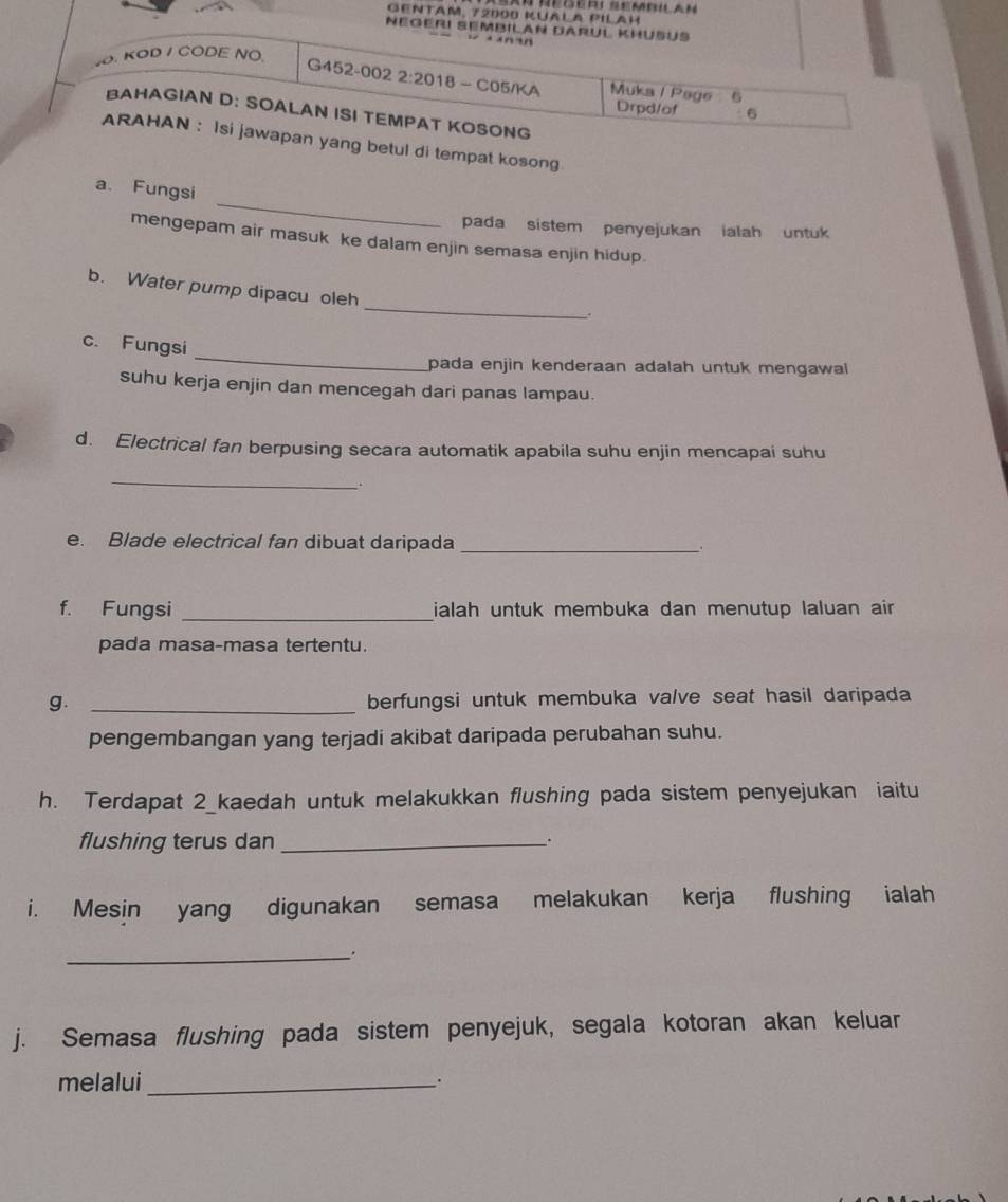 GENtaM, 72000 KuAla PiLah 
Négeri Sembilan Darul Khüßus 
n n 
4O. KOD / CODE NO 
G452-002 2:2018 - C05/KA Muka / Page 6 Drpd/of 。 
BAHAGIAN D: SOALAN ISI TEMPAT KOSONG 
ARAHAN : Isi jawapan yang betul di tempat kosong 
_ 
a. Fungsi 
pada sistem penyejukan ialah untuk 
mengepam air masuk ke dalam enjin semasa enjin hidup. 
_ 
b. Water pump dipacu oleh 
. 
_ 
c. Fungsi 
pada enjin kenderaan adalah untuk mengawal 
suhu kerja enjin dan mencegah dari panas lampau. 
d. Electrical fan berpusing secara automatik apabila suhu enjin mencapai suhu 
_ 
. 
e. Blade electrical fan dibuat daripada _. 
f. Fungsi _ialah untuk membuka dan menutup laluan air 
pada masa-masa tertentu. 
g. _berfungsi untuk membuka valve seat hasil daripada 
pengembangan yang terjadi akibat daripada perubahan suhu. 
h. Terdapat 2_kaedah untuk melakukkan flushing pada sistem penyejukan iaitu 
flushing terus dan_ 
. 
i. Mesin yang digunakan semasa melakukan kerja flushing ialah 
_. 
j. Semasa flushing pada sistem penyejuk, segala kotoran akan keluar 
melalui_ .