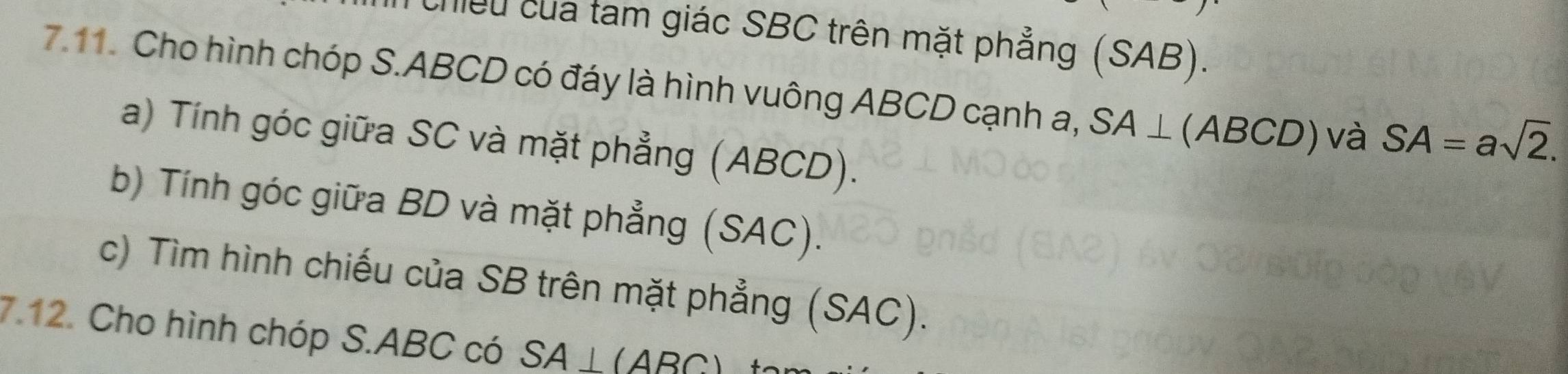 chiều của tam giác SBC trên mặt phẳng (SAB). 
7.11. Cho hình chóp S. ABCD có đáy là hình vuông ABCD cạnh a, SA⊥ (ABCD) ) và SA=asqrt(2). 
a) Tính góc giữa SC và mặt phẳng (ABCD). 
b) Tính góc giữa BD và mặt phẳng (SAC). 
c) Tìm hình chiếu của SB trên mặt phẳng (SAC). 
7.12. Cho hình chóp S. ABC có SA⊥ (ABC)