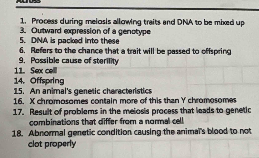 Process during meiosis allowing traits and DNA to be mixed up 
3. Outward expression of a genotype 
5. DNA is packed into these 
6. Refers to the chance that a trait will be passed to offspring 
9. Possible cause of sterility 
11. Sex cell 
14. Offspring 
15. An animal's genetic characteristics 
16. X chromosomes contain more of this than Y chromosomes 
17. Result of problems in the meiosis process that leads to genetic 
combinations that differ from a normal cell 
18. Abnormal genetic condition causing the animal's blood to not 
clot properly