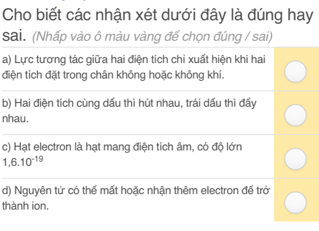 Cho biết các nhận xét dưới đây là đúng hay 
sai. (Nhấp vào ô màu vàng để chọn đúng / sai) 
a) Lực tương tác giữa hai điện tích chỉ xuất hiện khi hai 
điện tích đặt trong chân không hoặc không khí. 
b) Hai điện tích cùng dấu thì hút nhau, trái dấu thì đẩy 
nhau. 
c) Hạt electron là hạt mang điện tích âm, có độ lớn
1,6.10^(-19)
d) Nguyên tử có thể mất hoặc nhận thêm electron để trở 
thành ion.