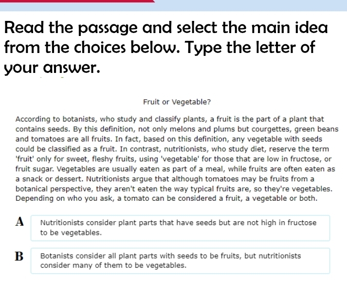 Read the passage and select the main idea
from the choices below. Type the letter of
your answer.
Fruit or Vegetable?
According to botanists, who study and classify plants, a fruit is the part of a plant that
contains seeds. By this definition, not only melons and plums but courgettes, green beans
and tomatoes are all fruits. In fact, based on this definition, any vegetable with seeds
could be classified as a fruit. In contrast, nutritionists, who study diet, reserve the term
'fruit' only for sweet, fleshy fruits, using 'vegetable' for those that are low in fructose, or
fruit sugar. Vegetables are usually eaten as part of a meal, while fruits are often eaten as
a snack or dessert. Nutritionists argue that although tomatoes may be fruits from a
botanical perspective, they aren't eaten the way typical fruits are, so they're vegetables.
Depending on who you ask, a tomato can be considered a fruit, a vegetable or both.
A Nutritionists consider plant parts that have seeds but are not high in fructose
to be vegetables.
B Botanists consider all plant parts with seeds to be fruits, but nutritionists
consider many of them to be vegetables.