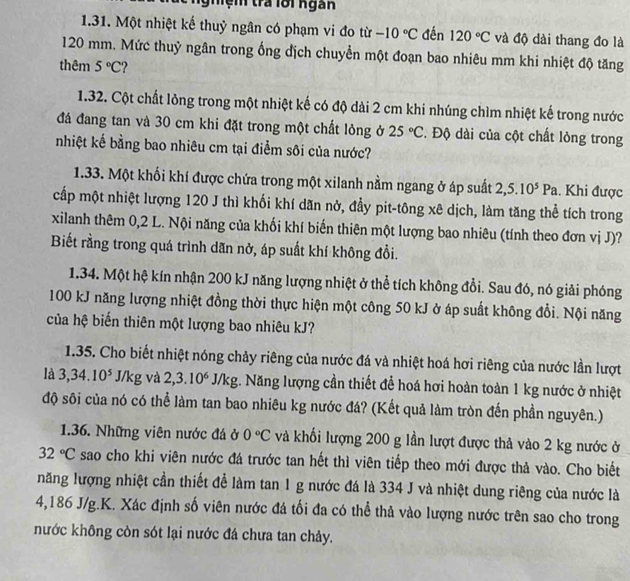 Nghệm trả lới ngàn
1.31. Một nhiệt kế thuỷ ngân có phạm vi đo từ -10°C đến 120°C và độ dài thang đo là
120 mm. Mức thuỷ ngân trong ống địch chuyển một đoạn bao nhiêu mm khi nhiệt độ tăng
thêm 5°C
1.32. Cột chất lỏng trong một nhiệt kế có độ dài 2 cm khi nhúng chìm nhiệt kế trong nước
đá đang tan và 30 cm khi đặt trong một chất lỏng ở 25°C *. Độ dài của cột chất lỏng trong
nhiệt kế bằng bao nhiêu cm tại điểm sôi của nước?
1.33. Một khối khí được chứa trong một xilanh nằm ngang ở áp suất 2,5.10^5Pa. Khi được
cấp một nhiệt lượng 120 J thì khối khí dãn nở, đầy pit-tông xê dịch, làm tăng thể tích trong
xilanh thêm 0,2 L. Nội năng của khối khí biến thiên một lượng bao nhiêu (tính theo đơn vị J)?
Biết rằng trong quá trình dãn nở, áp suất khí không đổi.
1.34. Một hệ kín nhận 200 kJ năng lượng nhiệt ở thể tích không đổi. Sau đó, nó giải phóng
100 kJ năng lượng nhiệt đồng thời thực hiện một công 50 kJ ở áp suất không đổi. Nội năng
của hệ biến thiên một lượng bao nhiêu kJ?
1.35. Cho biết nhiệt nóng chảy riêng của nước đá và nhiệt hoá hơi riêng của nước lần lượt
là 3,34.10^5 J/kg và 2,3.10^6J/kg :. Năng lượng cần thiết để hoá hơi hoàn toàn 1 kg nước ở nhiệt
độ sôi của nó có thể làm tan bao nhiêu kg nước đá? (Kết quả làm tròn đến phần nguyên.)
1.36. Những viên nước đá ở 0°C và khối lượng 200 g lần lượt được thả vào 2 kg nước ở
32°C sao cho khi viên nước đá trước tan hết thì viên tiếp theo mới được thả vào. Cho biết
năng lượng nhiệt cần thiết để làm tan 1 g nước đá là 334 J và nhiệt dung riêng của nước là
4,186 J/g.K. Xác định số viên nước đá tối đa có thể thả vào lượng nước trên sao cho trong
nước không còn sót lại nước đá chưa tan chảy.