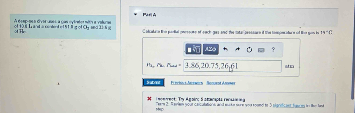 A deep sea diver uses a gas cylinder with a volume 
of 10.0 L and a content of 51.0 g of O_2 and 33.6 g
of He Calculate the partial pressure of each gas and the total pressure if the temperature of the gas is 19°C.
AΣφ ?
P_0_2, P_lic,P_total= 3.86 , 20.7 5, 26, 61 atm 
Submit Previous Answers Request Answer 
Incorrect; Try Again; 5 attempts remaining 
Term 2: Review your calculations and make sure you round to 3 significant figures in the last 
step.