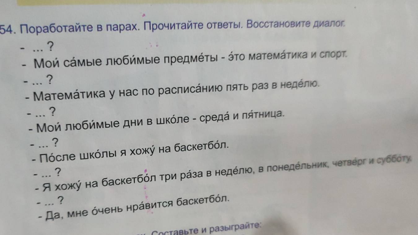 Πорабοταйτе вπарах. Πрοчиταйτе оτветы. Восстαновиτе диалοг 
- ... ? 
- Μοй сάμыιе любήμые πредΜέτыι - ότο маτемάτиκа и сπорТ. 
- ... ? 
- Μаτемάτиκа у нас πо расπисάηиιο πяτь раз в ηедέπιο. 
- ... ? 
- Μοή любήмые дни в шκόле - средά и πάτηица. 
- ... ? 
- Πόсле шκόлыιя хοжύ на баскетбόл. 
- ... ? 
- Я хοжκή на баскетбόлαδτрίи рάза в недόлιοΒ в πонедόльηиκ, четΒергδиιсубδότу, 
- ... ? 
- Да, мне όчень нрάвиτся баскетбόл. 
Cоставыте и разыграйte: