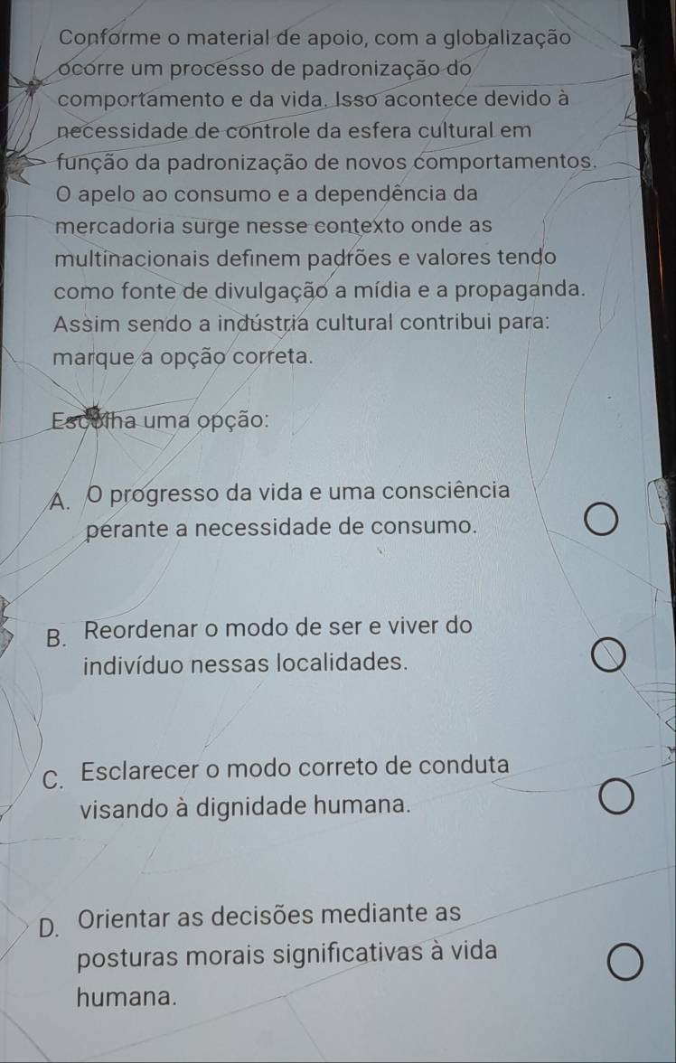 Conforme o material de apoio, com a globalização
ocorre um processo de padronização do
comportamento e da vida. Isso acontece devido à
necessidade de controle da esfera cultural em
função da padronização de novos comportamentos.
O apelo ao consumo e a dependência da
mercadoria surge nesse contexto onde as
multinacionais definem padrões e valores tendo
como fonte de divulgação a mídia e a propaganda.
Assim sendo a indústria cultural contribui para:
marque a opção correta.
Escuiha uma opção:
A O progresso da vida e uma consciência
perante a necessidade de consumo.
B Reordenar o modo de ser e viver do
indivíduo nessas localidades.
C.Esclarecer o modo correto de conduta
visando à dignidade humana.
D. Orientar as decisões mediante as
posturas morais significativas à vida
humana.