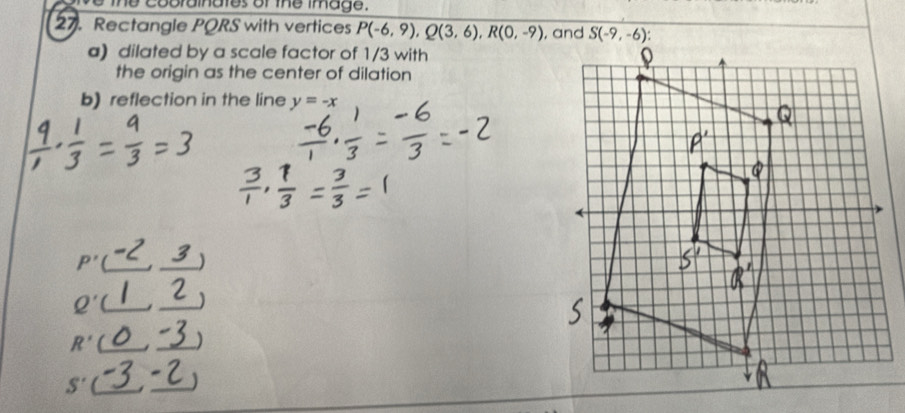 the cobrainates or the image.
27. Rectangle PQRS with vertices P(-6,9),Q(3,6),R(0,-9)
a) dilated by a scale factor of 1/3 with
the origin as the center of dilation
b) reflection in the line y=-x
P' __)
_ Q'
_
R' __)
S' __1