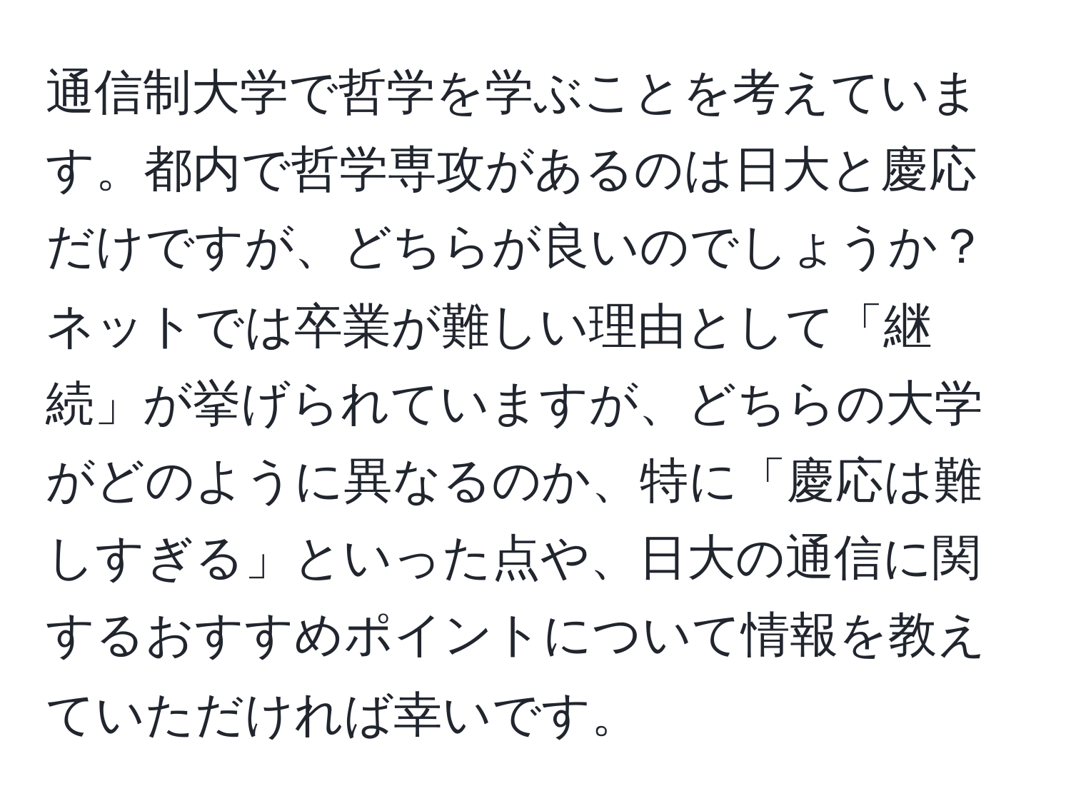 通信制大学で哲学を学ぶことを考えています。都内で哲学専攻があるのは日大と慶応だけですが、どちらが良いのでしょうか？ネットでは卒業が難しい理由として「継続」が挙げられていますが、どちらの大学がどのように異なるのか、特に「慶応は難しすぎる」といった点や、日大の通信に関するおすすめポイントについて情報を教えていただければ幸いです。