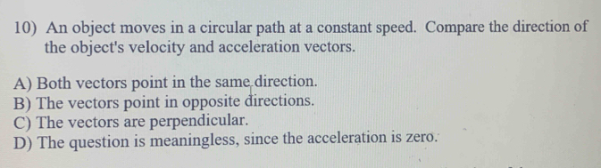 An object moves in a circular path at a constant speed. Compare the direction of
the object's velocity and acceleration vectors.
A) Both vectors point in the same direction.
B) The vectors point in opposite directions.
C) The vectors are perpendicular.
D) The question is meaningless, since the acceleration is zero.