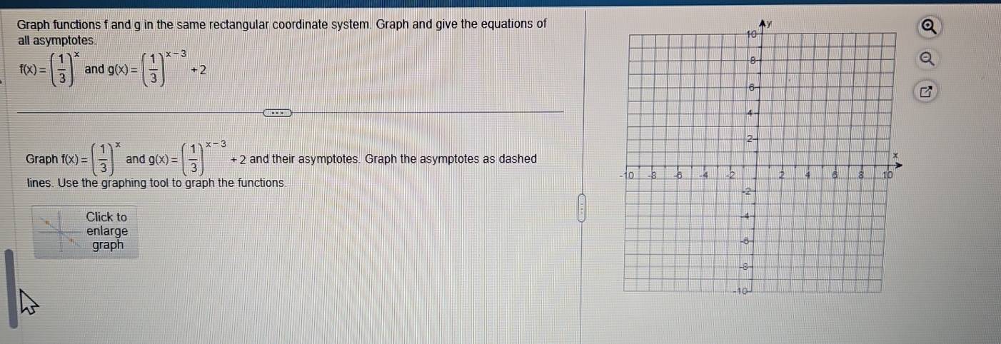 Graph functions f and g in the same rectangular coordinate system. Graph and give the equations of 
all asymptotes.
f(x)=( 1/3 )^x and g(x)=( 1/3 )^x-3+2
Graph f(x)=( 1/3 )^x and g(x)=( 1/3 )^x-3+2 and their asymptotes. Graph the asymptotes as dashed 
lines. Use the graphing tool to graph the functions. 
Click to 
enlarge 
graph