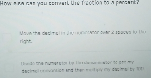 How else can you convert the fraction to a percent?
Move the decimal in the numerator over 2 spaces to the
right.
Divide the numerator by the denominator to get my
decimal conversion and then multiply my decimal by 100.