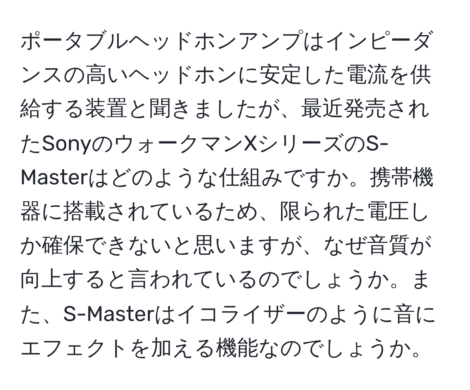 ポータブルヘッドホンアンプはインピーダンスの高いヘッドホンに安定した電流を供給する装置と聞きましたが、最近発売されたSonyのウォークマンXシリーズのS-Masterはどのような仕組みですか。携帯機器に搭載されているため、限られた電圧しか確保できないと思いますが、なぜ音質が向上すると言われているのでしょうか。また、S-Masterはイコライザーのように音にエフェクトを加える機能なのでしょうか。