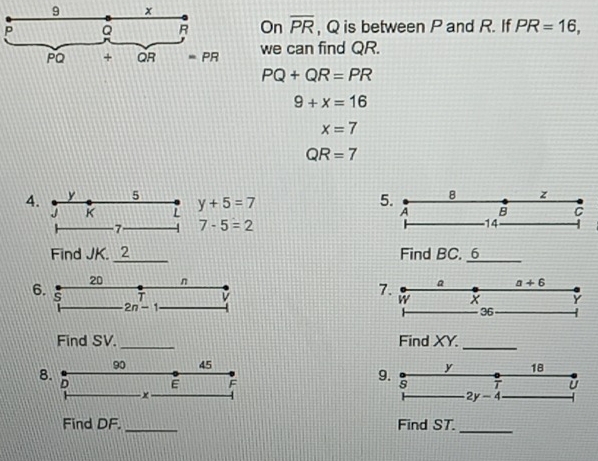 9 x
P Q R On overline PR , Q is between P and R. If PR=16,
PQ + QR =PR we can find QR.
PQ+QR=PR
9+x=16
x=7
QR=7
4. y 5 y+5=7
5. 8 z
J K L A B C
-7 7-5=2 -14
Find JK. 2 Find BC.
20 n a+6
6. s
V
7.
w x Y
2n-1
36
Find SV. Find XY. 
8.
90 45 18
-× 9. y
D E F s 7 ǔ
2y-4
Find DF. _Find ST._