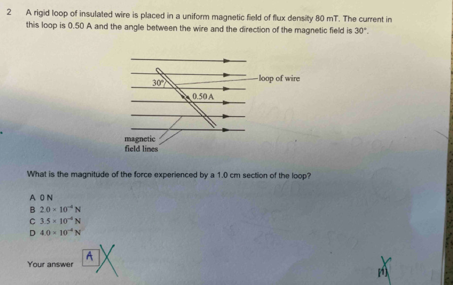 A rigid loop of insulated wire is placed in a uniform magnetic field of flux density 80 mT. The current in
this loop is 0.50 A and the angle between the wire and the direction of the magnetic field is 30°.
What is the magnitude of the force experienced by a 1.0 cm section of the loop?
A 0 N
B 2.0* 10^(-4)N
C 3.5* 10^(-4)N
D 4.0* 10^(-4)N
A
Your answer