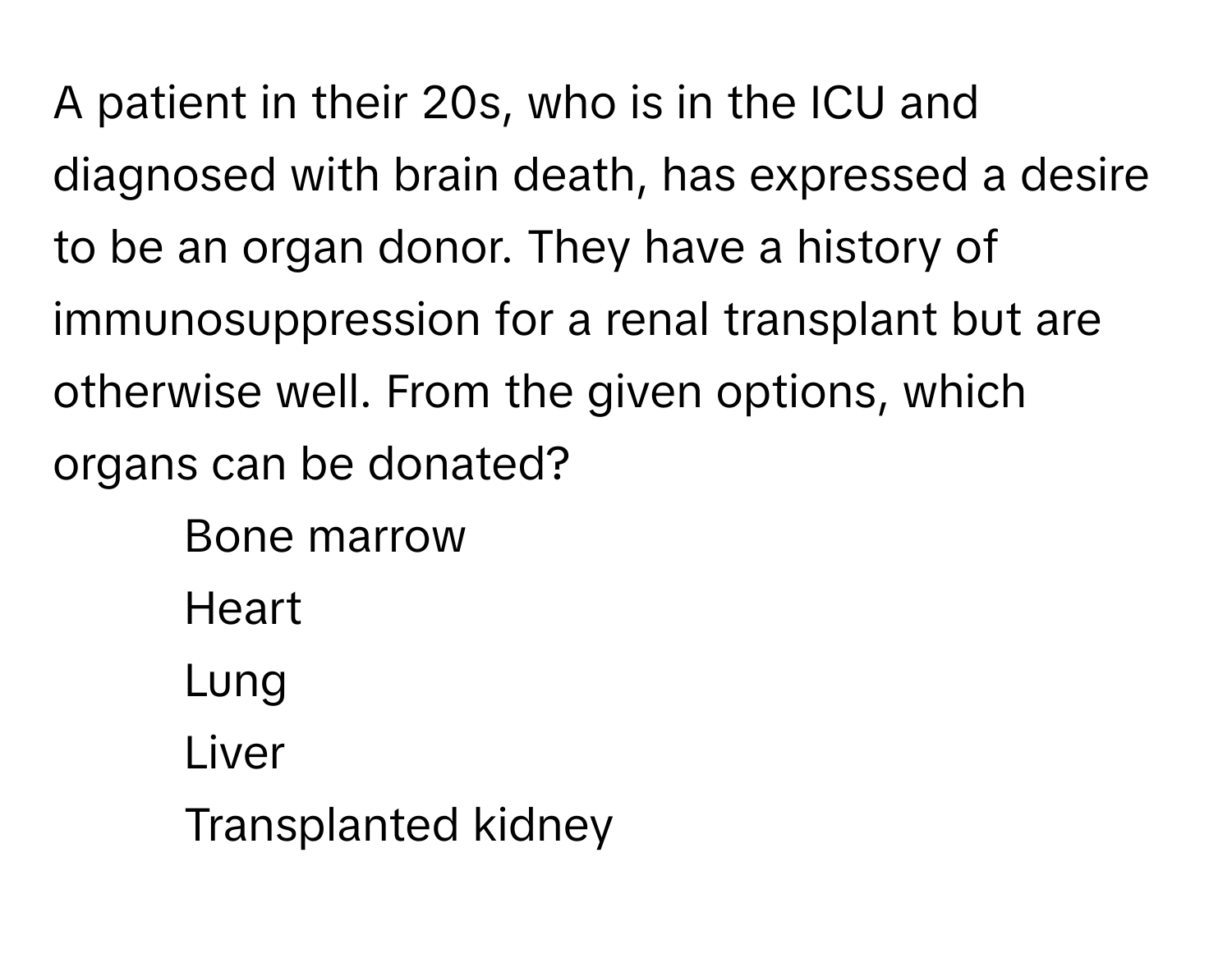 A patient in their 20s, who is in the ICU and diagnosed with brain death, has expressed a desire to be an organ donor. They have a history of immunosuppression for a renal transplant but are otherwise well. From the given options, which organs can be donated?

1) Bone marrow 
2) Heart 
3) Lung 
4) Liver 
5) Transplanted kidney