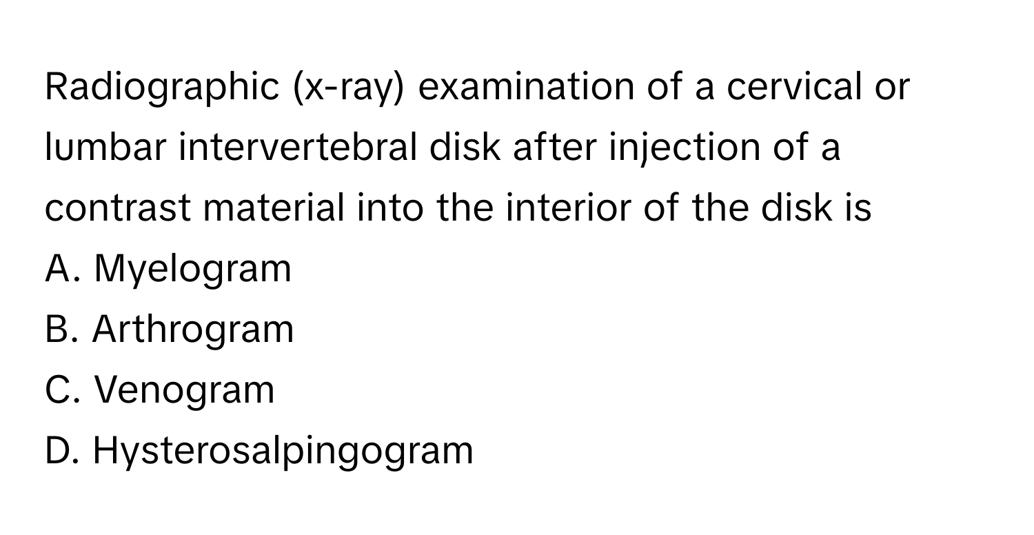 Radiographic (x-ray) examination of a cervical or lumbar intervertebral disk after injection of a contrast material into the interior of the disk is 

A. Myelogram
B. Arthrogram
C. Venogram
D. Hysterosalpingogram