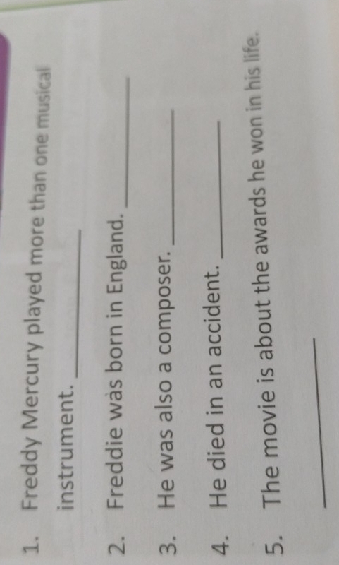Freddy Mercury played more than one musical 
_ 
instrument. 
2. Freddie was born in England._ 
3. He was also a composer._ 
4. He died in an accident._ 
5. The movie is about the awards he won in his life. 
_
