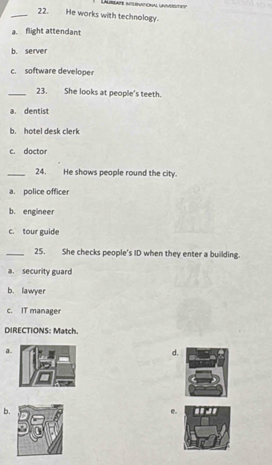 LALIREATE INTERNATIONAL UNIVERSITIES"
_22. He works with technology.
a. flight attendant
b. server
c. software developer
_23. She looks at people’s teeth.
a. dentist
b. hotel desk clerk
c. doctor
_24. He shows people round the city.
a. police officer
b. engineer
c. tour guide
_25. She checks people’s ID when they enter a building.
a. security guard
b. lawyer
c. IT manager
DIRECTIONS: Match.
a.
d.
b.
e.