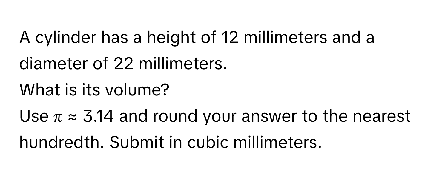 A cylinder has a height of 12 millimeters and a diameter of 22 millimeters. 
What is its volume? 
Use π ≈ 3.14 and round your answer to the nearest hundredth. Submit in cubic millimeters.