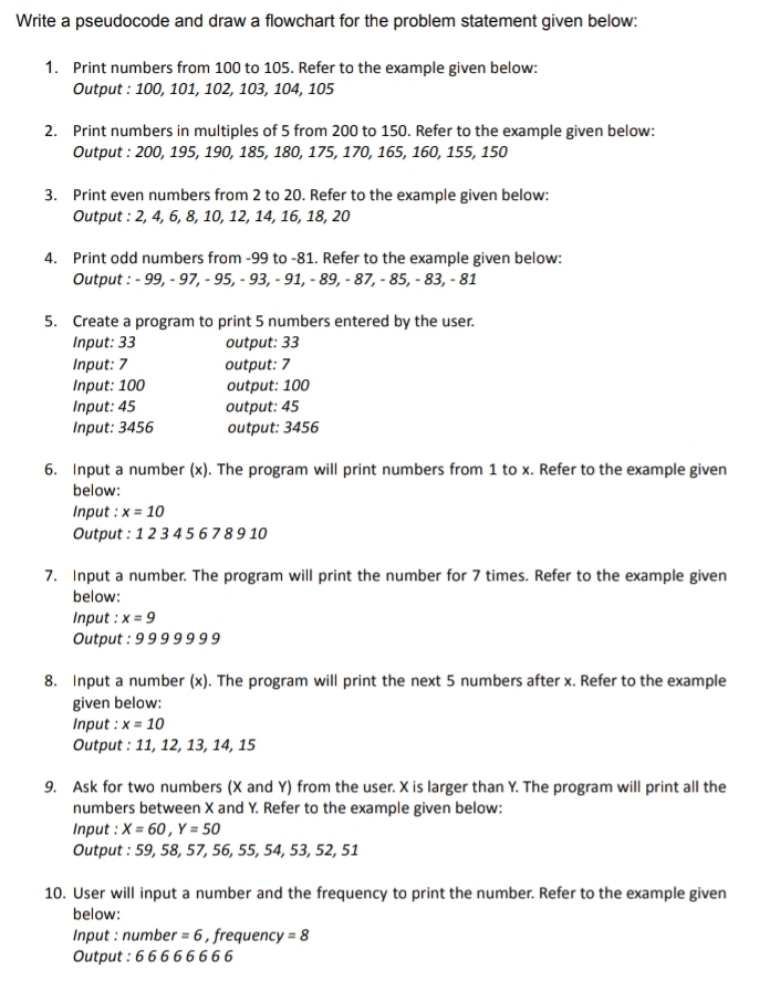 Write a pseudocode and draw a flowchart for the problem statement given below: 
1. Print numbers from 100 to 105. Refer to the example given below: 
Output : 100, 101, 102, 103, 104, 105
2. Print numbers in multiples of 5 from 200 to 150. Refer to the example given below: 
Output : 200, 195, 190, 185, 180, 175, 170, 165, 160, 155, 150
3. Print even numbers from 2 to 20. Refer to the example given below: 
Output : 2, 4, 6, 8, 10, 12, 14, 16, 18, 20
4. Print odd numbers from -99 to -81. Refer to the example given below: 
Output : - 99, - 97, - 95, - 93, - 91, - 89, - 87, - 85, - 83, - 81
5. Create a program to print 5 numbers entered by the user. 
Input: 33 output: 33
Input: 7 output: 7
Input: 100 output: 100
Input: 45 output: 45
Input: 3456 output: 3456
6. Input a number (x). The program will print numbers from 1 to x. Refer to the example given 
below: 
Input : x=10
Output : 1 2 3 4 5 6 7 3910
7. Input a number. The program will print the number for 7 times. Refer to the example given 
below: 
Input : x=9
Output : 9 9 9 9 9 9 9
8. Input a number (x). The program will print the next 5 numbers after x. Refer to the example 
given below: 
Input : x=10
Output : 11, 12, 13, 14, 15
9. Ask for two numbers (X and Y) from the user. X is larger than Y. The program will print all the 
numbers between X and Y. Refer to the example given below: 
Input : X=60, Y=50
Output : 59, 58, 57, 56, 55, 54, 53, 52, 51
10. User will input a number and the frequency to print the number. Refer to the example given 
below: 
* Input : numbel r=6 , frequenc y=8
Output : 6 6 6 6 6 6 6 6