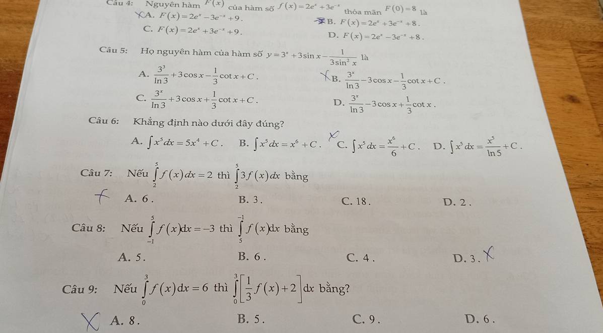 Nguyên hàm F(x) của hàm số f(x)=2e^x+3e thỏa mān F(0)=8 a
XA. F(x)=2e^x-3e^(-x)+9.
B. F(x)=2e^x+3e^(-x)+8.
C. F(x)=2e^x+3e^(-x)+9.
D. F(x)=2e^x-3e^(-x)+8.
Câu 5: Họ nguyên hàm của hàm số y=3^x+3sin x- 1/3sin^2x 1a
A.  3^3/ln 3 +3cos x- 1/3 cot x+C. B.  3^x/ln 3 -3cos x- 1/3 cot x+C.
C.  3^x/ln 3 +3cos x+ 1/3 cot x+C.  3^x/ln 3 -3cos x+ 1/3 cot x.
D.
Câu 6: Khẳng định nào dưới đây đúng?
A. ∈t x^5dx=5x^4+C. B. ∈t x^5dx=x^6+C. C. ∈t x^5dx= x^6/6 +C. D. ∈t x^5dx= x^5/ln 5 +C.
Câu 7: Nếu ∈tlimits _2^(5f(x)dx=2 thì ∈tlimits _2^53f(x)dx bằng
A. 6 . B. 3 . C. 18 . D. 2 .
Câu 8: Nếu ∈tlimits _(-1)^5f(x)dx=-3 thì ∈tlimits _5^(-1)f(x)dx bằng
A. 5. B. 6 . C. 4 . D. 3 .
Câu 9: Nếu ∈tlimits _0^3f(x)dx=6 thì ∈tlimits _0^3[frac 1)3f(x)+2] dx bằng?
A. 8 . B. 5 . C. 9 . D. 6 .