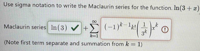 Use sigma notation to write the Maclaurin series for the function. ln (3+x)
Maclaurin series ln (3)vee □ +sumlimits _(k=1)^(∈fty)(-1)^k-1k!( 1/3^k )x^k ① 
(Note first term separate and summation from k=1)