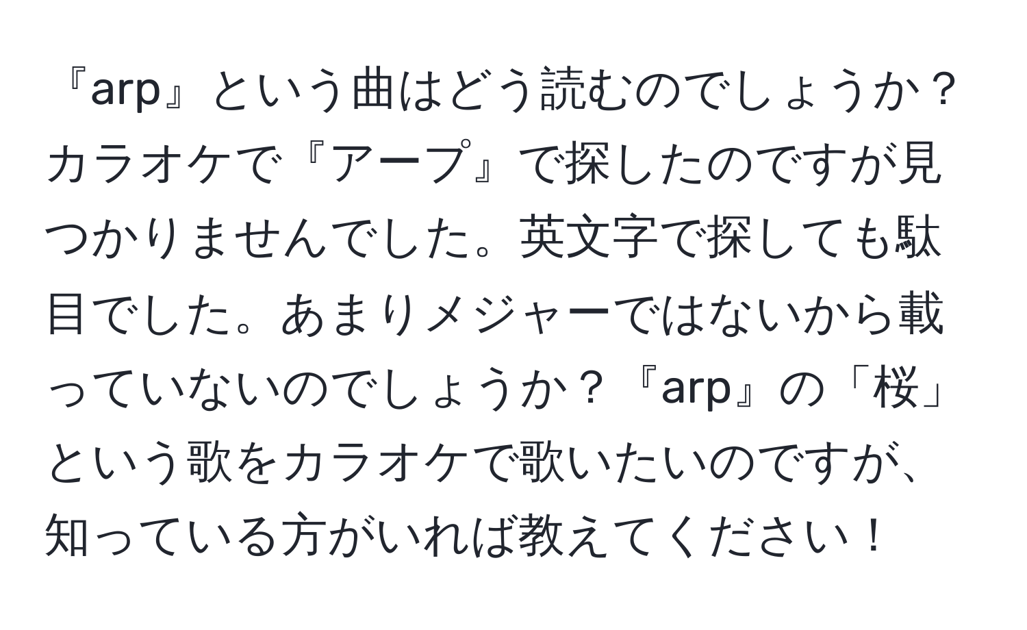 『arp』という曲はどう読むのでしょうか？カラオケで『アープ』で探したのですが見つかりませんでした。英文字で探しても駄目でした。あまりメジャーではないから載っていないのでしょうか？『arp』の「桜」という歌をカラオケで歌いたいのですが、知っている方がいれば教えてください！