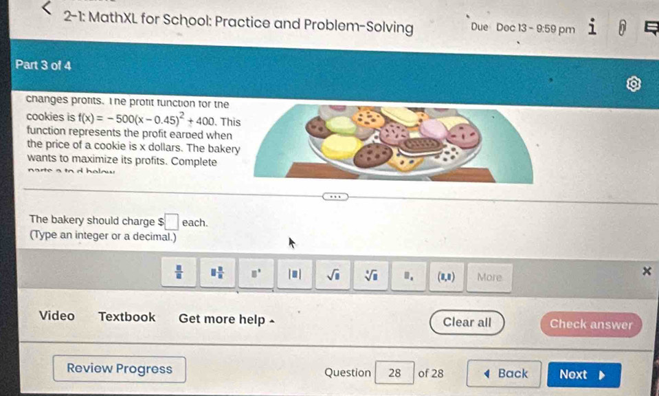 2-1: MathXL for School: Practice and Problem-Solving Due Doc 13 - 9:59 pm 
Part 3 of 4 
changes profits. I he protit function for the 
cookies is f(x)=-500(x-0.45)^2+400. Th 
function represents the profit earned when 
the price of a cookie is x dollars. The bake 
wants to maximize its profits. Complete 

The bakery should charge $ :□ each. 
(Type an integer or a decimal.)
 □ /□   □  □ /□   □° |■| sqrt(□ ) sqrt[□](□ ). (8,8) More 
× 
Video Textbook Get more help ~ Clear all Check answer 
Review Progress Question 28 of 28 Back Next