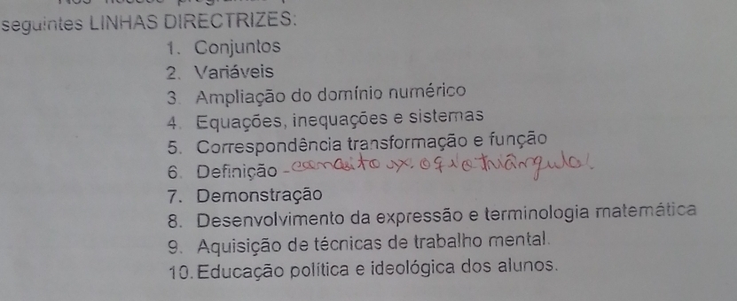 seguintes LINHAS DIRECTRIZES: 
1. Conjuntos 
2. Variáveis 
3. Ampliação do domínio numérico 
4. Equações, inequações e sistemas 
5. Correspondência transformação e função 
6 Definição 
7. Demonstração 
8. Desenvolvimento da expressão e terminologia matemática 
9. Aquisição de técnicas de trabalho mental. 
10 Educação política e ideológica dos alunos.