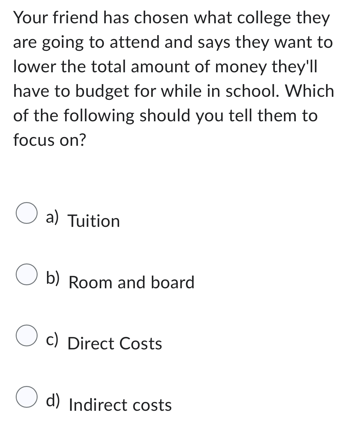 Your friend has chosen what college they
are going to attend and says they want to
lower the total amount of money they'll
have to budget for while in school. Which
of the following should you tell them to
focus on?
a) Tuition
b) Room and board
c) Direct Costs
d) Indirect costs