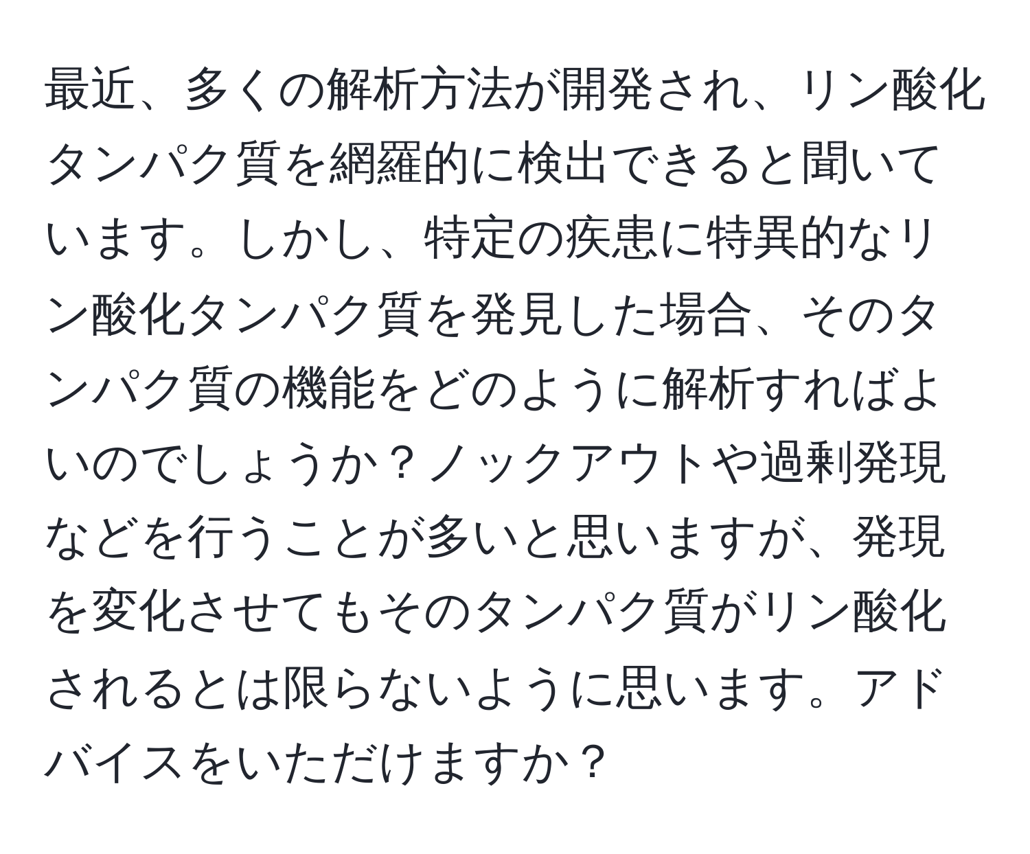 最近、多くの解析方法が開発され、リン酸化タンパク質を網羅的に検出できると聞いています。しかし、特定の疾患に特異的なリン酸化タンパク質を発見した場合、そのタンパク質の機能をどのように解析すればよいのでしょうか？ノックアウトや過剰発現などを行うことが多いと思いますが、発現を変化させてもそのタンパク質がリン酸化されるとは限らないように思います。アドバイスをいただけますか？