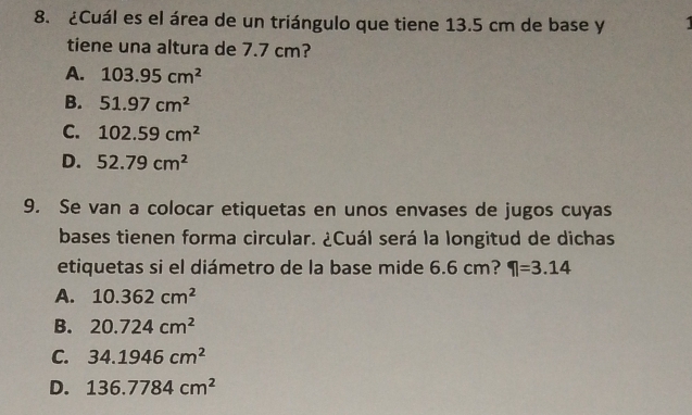 ¿Cuál es el área de un triángulo que tiene 13.5 cm de base y
tiene una altura de 7.7 cm?
A. 103.95cm^2
B. 51.97cm^2
C. 102.59cm^2
D. 52.79cm^2
9. Se van a colocar etiquetas en unos envases de jugos cuyas
bases tienen forma circular. ¿Cuál será la longitud de dichas
etiquetas si el diámetro de la base mide 6.6 cm? 1=3.14
A. 10.362cm^2
B. 20.724cm^2
C. 34.1946cm^2
D. 136.7784cm^2