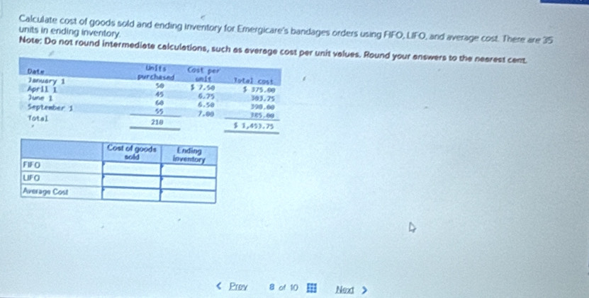 units in ending inventory. Calculate cost of goods sold and ending inventory for Emergicare's bandages orders using FIFO, LIFO, and average cost. There are 35
Note: Do not round intermediate calculations, such as average cost per unit values. Round your answers to the nearest cent.
Prov 8 of 10 Next >